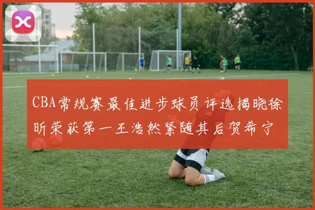 CBA常规赛最佳进步球员评选揭晓徐昕荣获第一王浩然紧随其后贺希宁位列第三