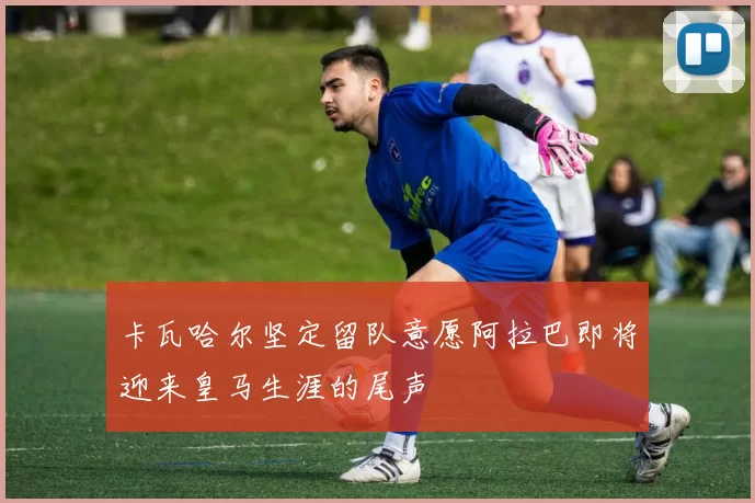 卡瓦哈尔坚定留队意愿阿拉巴即将迎来皇马生涯的尾声