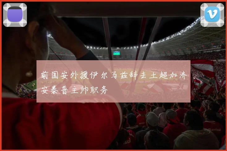 前国安外援伊尔马兹辞去土超加济安泰普主帅职务