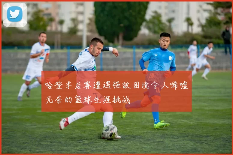 哈登季后赛遭遇强敌困境令人唏嘘无奈的篮球生涯挑战