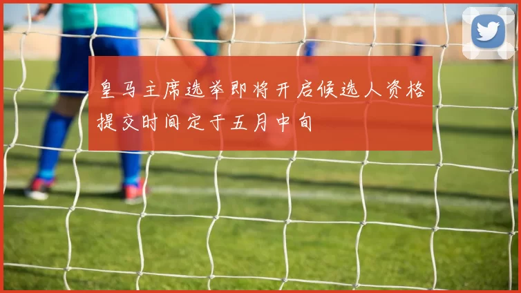 皇马主席选举即将开启候选人资格提交时间定于五月中旬