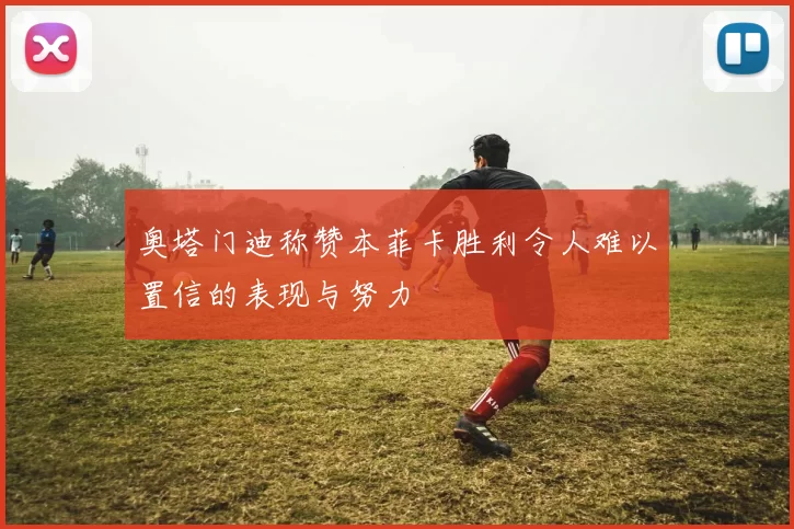奥塔门迪称赞本菲卡胜利令人难以置信的表现与努力