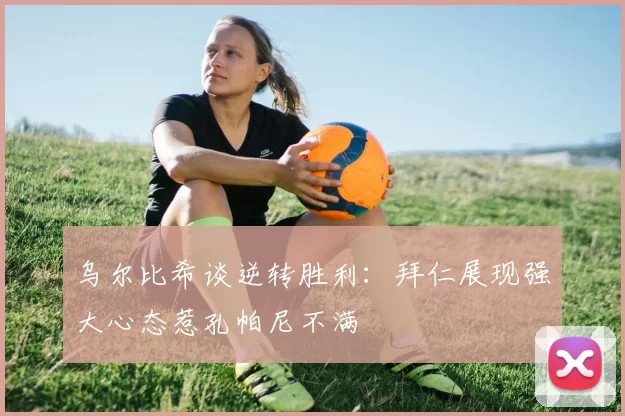 乌尔比希谈逆转胜利：拜仁展现强大心态惹孔帕尼不满