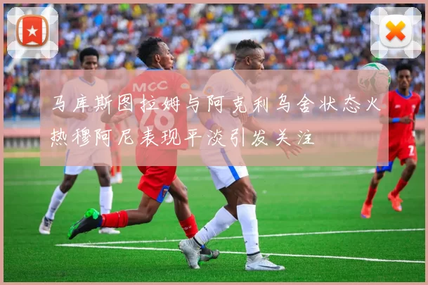 马库斯图拉姆与阿克利乌舍状态火热穆阿尼表现平淡引发关注