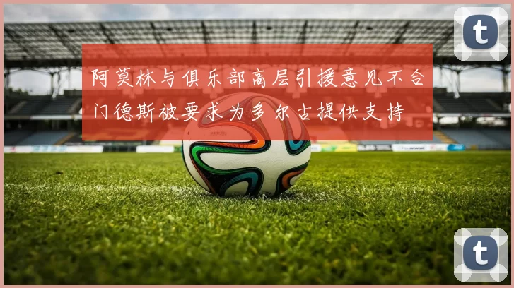 阿莫林与俱乐部高层引援意见不合门德斯被要求为多尔古提供支持