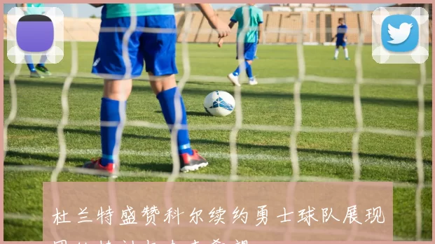 杜兰特盛赞科尔续约勇士球队展现团结精神与未来希望