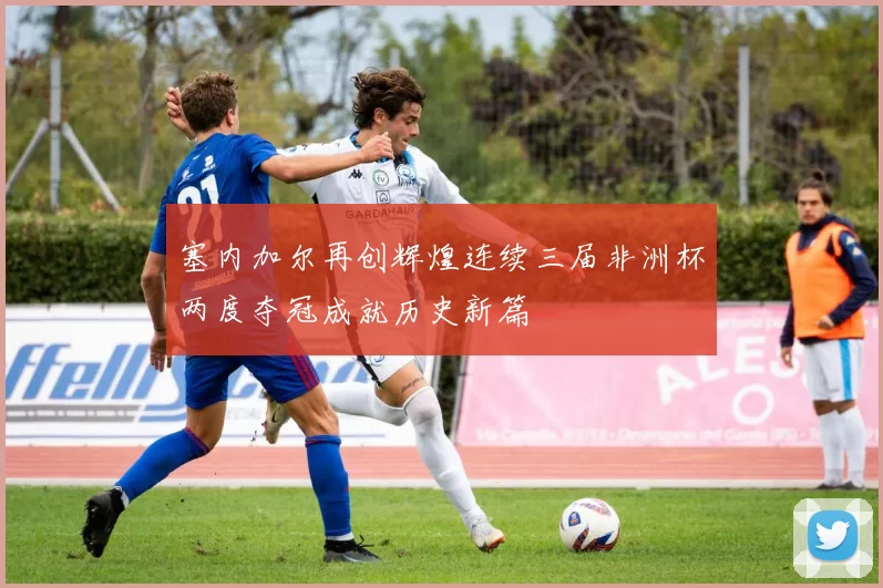 塞内加尔再创辉煌连续三届非洲杯两度夺冠成就历史新篇