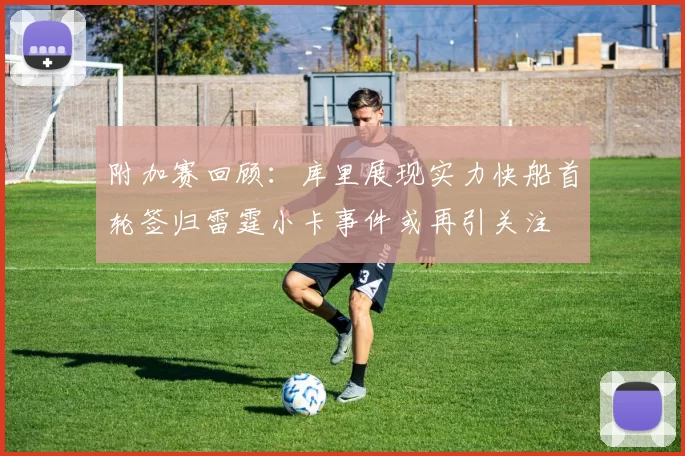 附加赛回顾：库里展现实力快船首轮签归雷霆小卡事件或再引关注