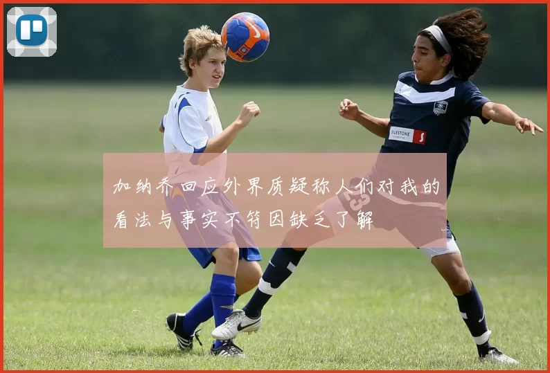 加纳乔回应外界质疑称人们对我的看法与事实不符因缺乏了解