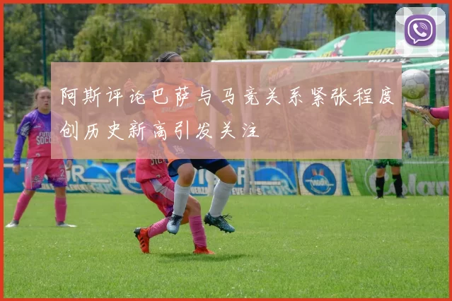 阿斯评论巴萨与马竞关系紧张程度创历史新高引发关注