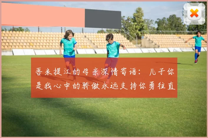 吾米提江的母亲深情寄语：儿子你是我心中的骄傲永远支持你勇往直前！