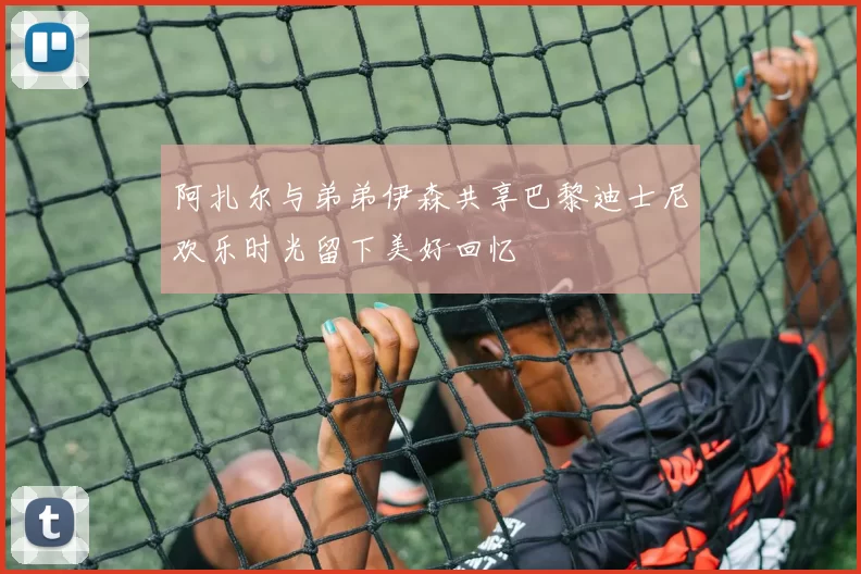 阿扎尔与弟弟伊森共享巴黎迪士尼欢乐时光留下美好回忆