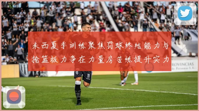 米西夏季训练聚焦罚球终结能力与抢篮板力争在力量房苦练提升实力
