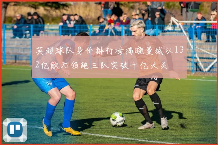 英超球队身价排行榜揭晓曼城以132亿欧元领跑三队突破十亿大关