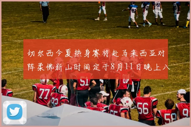 切尔西今夏热身赛将赴马来西亚对阵柔佛新山时间定于8月11日晚上八点