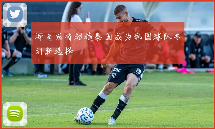 海南或将超越泰国成为韩国球队冬训新选择