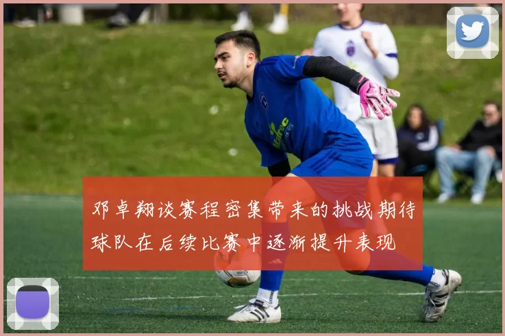 邓卓翔谈赛程密集带来的挑战期待球队在后续比赛中逐渐提升表现