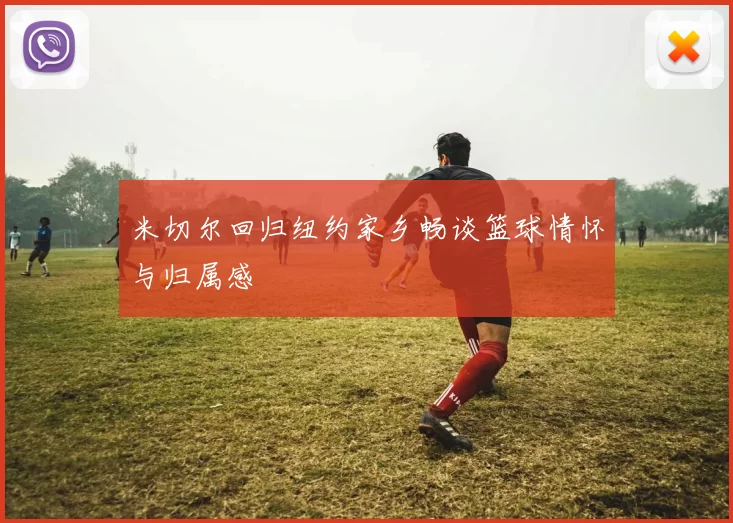 米切尔回归纽约家乡畅谈篮球情怀与归属感