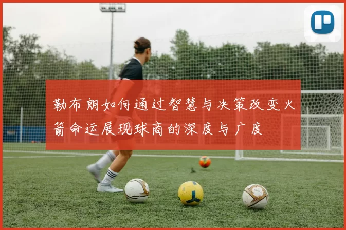 勒布朗如何通过智慧与决策改变火箭命运展现球商的深度与广度
