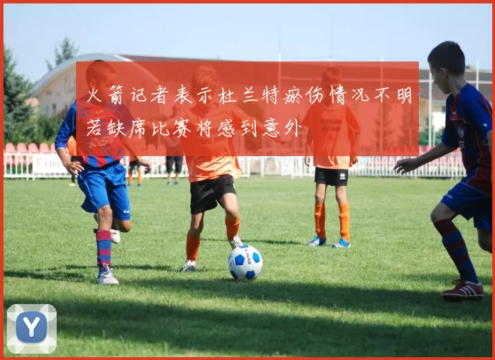 火箭记者表示杜兰特瘀伤情况不明若缺席比赛将感到意外