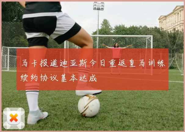 马卡报道迪亚斯今日重返皇马训练续约协议基本达成