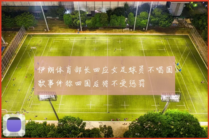 伊朗体育部长回应女足球员不唱国歌事件称回国后将不受惩罚