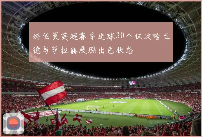 姆伯莫英超赛季进球30个仅次哈兰德与萨拉赫展现出色状态