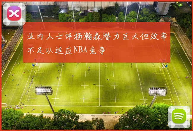 业内人士评杨瀚森潜力巨大但效率不足以适应NBA竞争