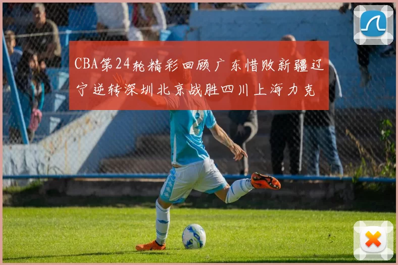 CBA第24轮精彩回顾广东惜败新疆辽宁逆转深圳北京战胜四川上海力克北控展现强劲实力