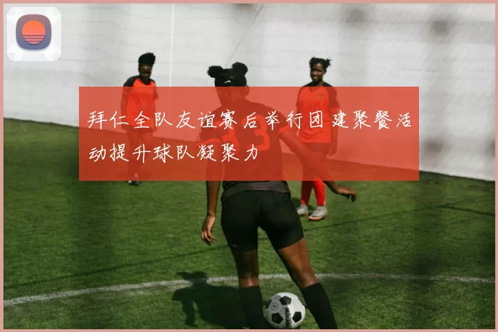 拜仁全队友谊赛后举行团建聚餐活动提升球队凝聚力