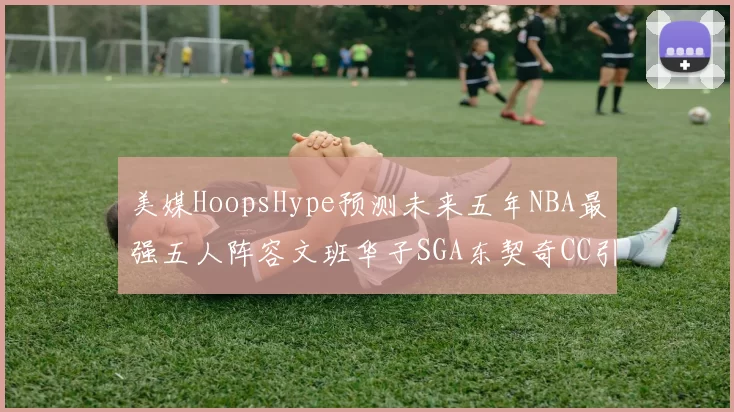 美媒HoopsHype预测未来五年NBA最强五人阵容文班华子SGA东契奇CC引发热议