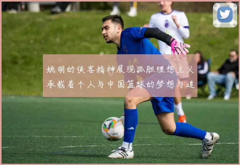 姚明的侠客精神展现孤胆理想主义承载着个人与中国篮球的梦想与追求